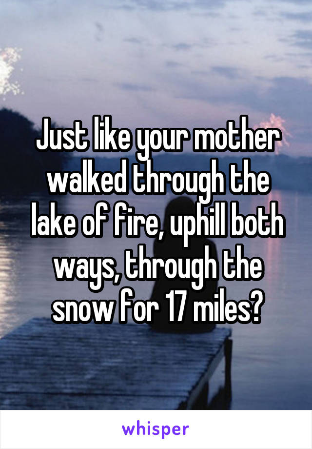 Just like your mother walked through the lake of fire, uphill both ways, through the snow for 17 miles?