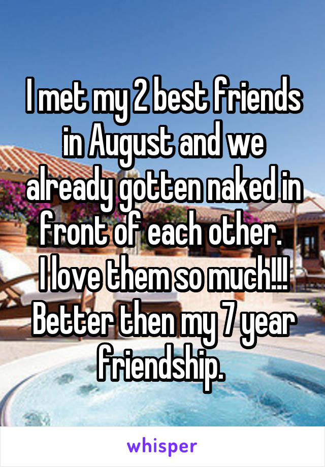 I met my 2 best friends in August and we already gotten naked in front of each other. 
I love them so much!!!
Better then my 7 year friendship. 