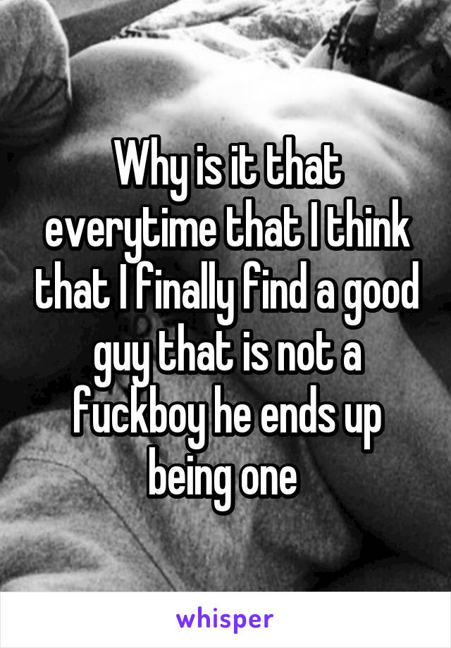 Why is it that everytime that I think that I finally find a good guy that is not a fuckboy he ends up being one 