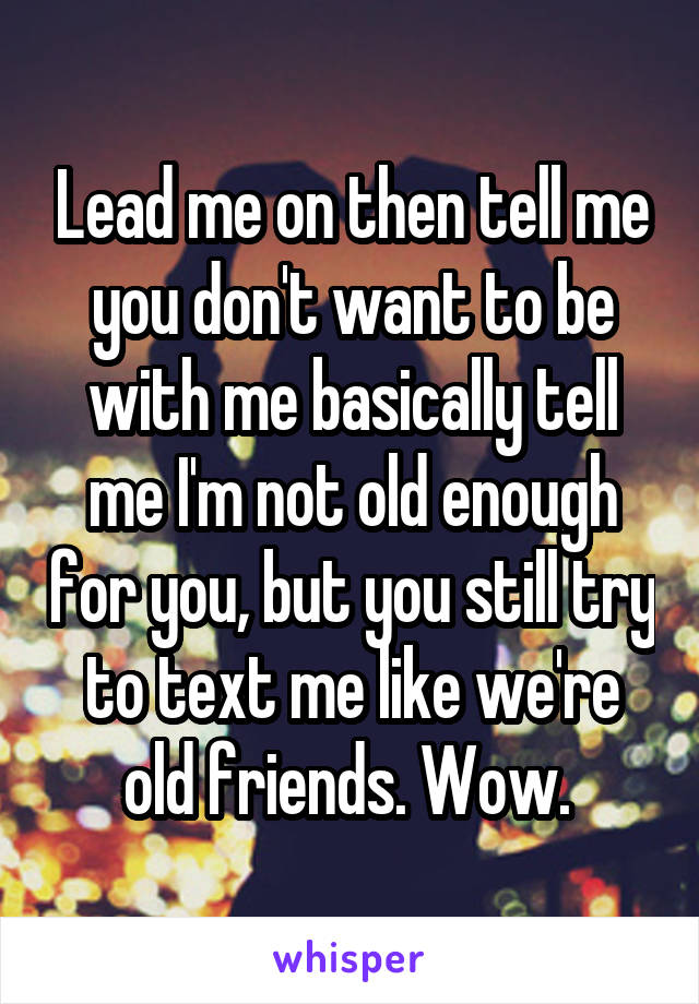 Lead me on then tell me you don't want to be with me basically tell me I'm not old enough for you, but you still try to text me like we're old friends. Wow. 