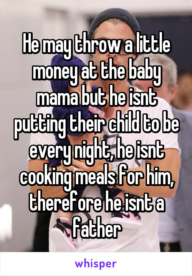 He may throw a little money at the baby mama but he isnt putting their child to be every night, he isnt cooking meals for him, therefore he isnt a father