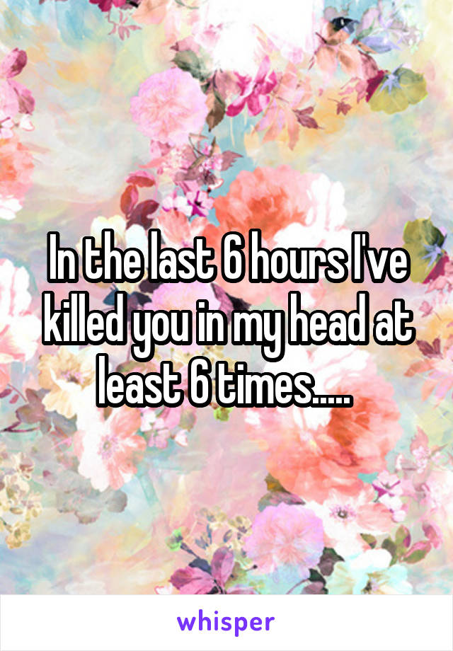 In the last 6 hours I've killed you in my head at least 6 times..... 