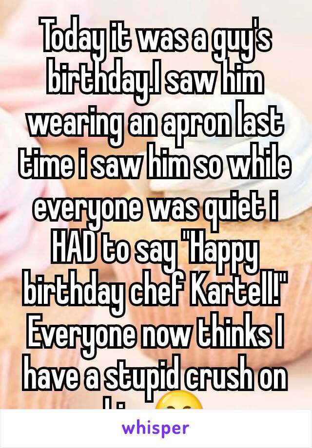 Today it was a guy's birthday.I saw him wearing an apron last time i saw him so while everyone was quiet i HAD to say "Happy birthday chef Kartell!"
Everyone now thinks I have a stupid crush on him.😂