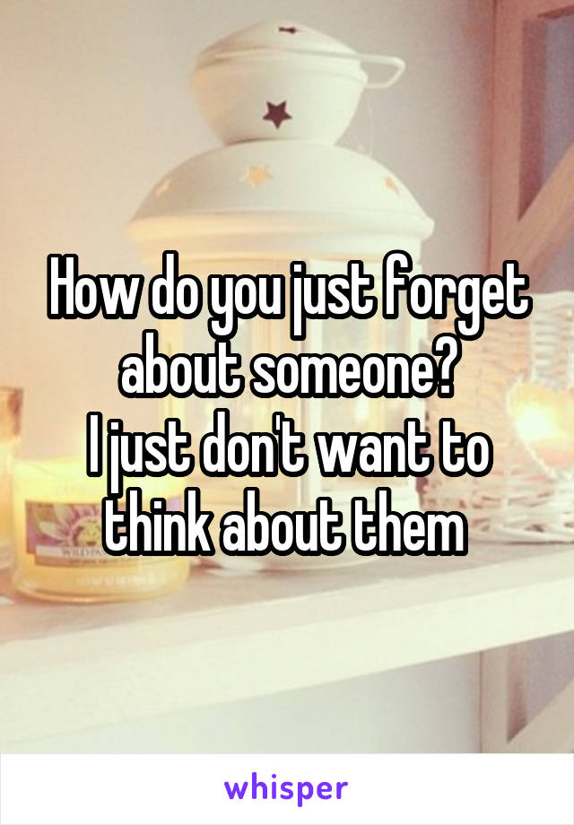 How do you just forget about someone?
I just don't want to think about them 