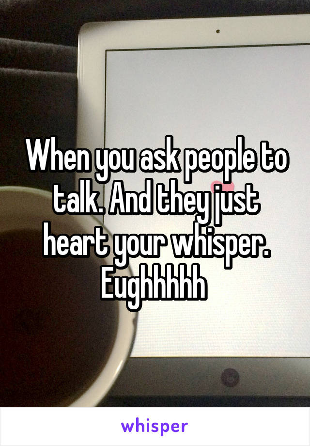 When you ask people to talk. And they just heart your whisper. Eughhhhh 