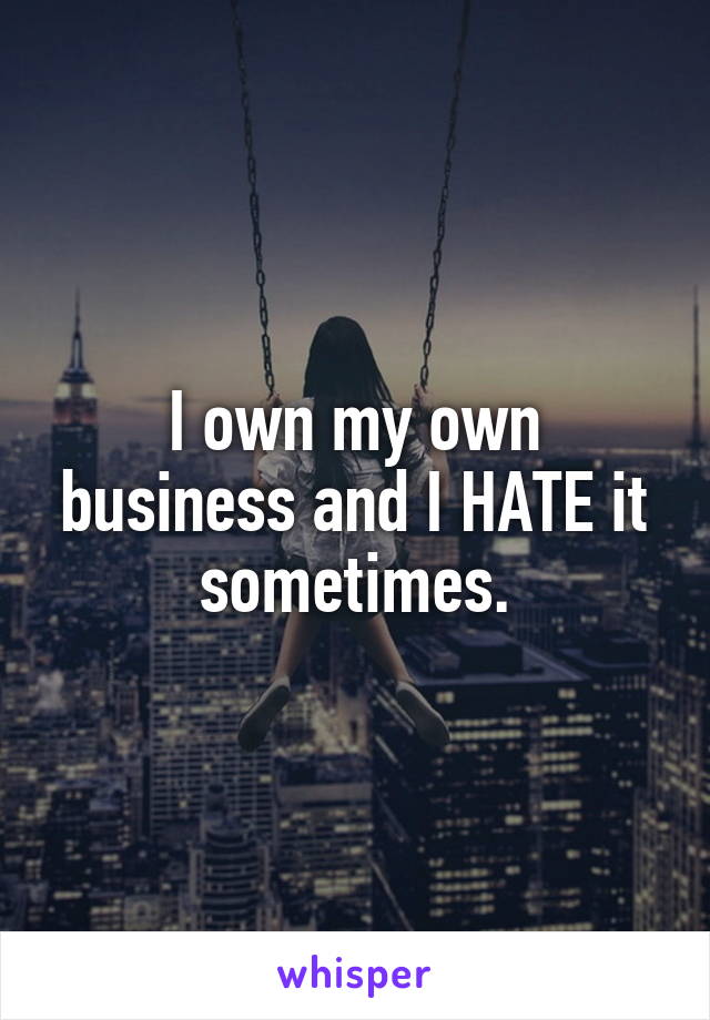 I own my own business and I HATE it sometimes.