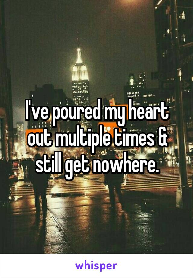 I've poured my heart out multiple times & still get nowhere.