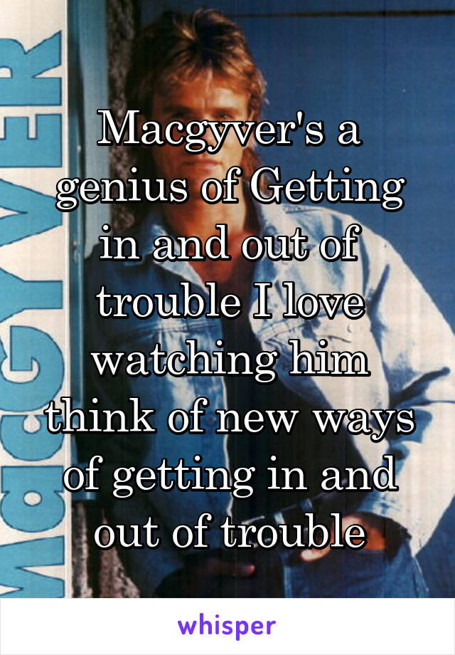 Macgyver's a genius of Getting in and out of trouble I love watching him think of new ways of getting in and out of trouble