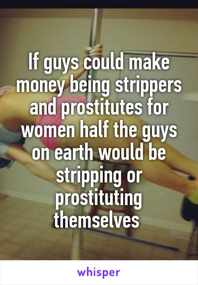 If guys could make money being strippers and prostitutes for women half the guys on earth would be stripping or prostituting themselves 