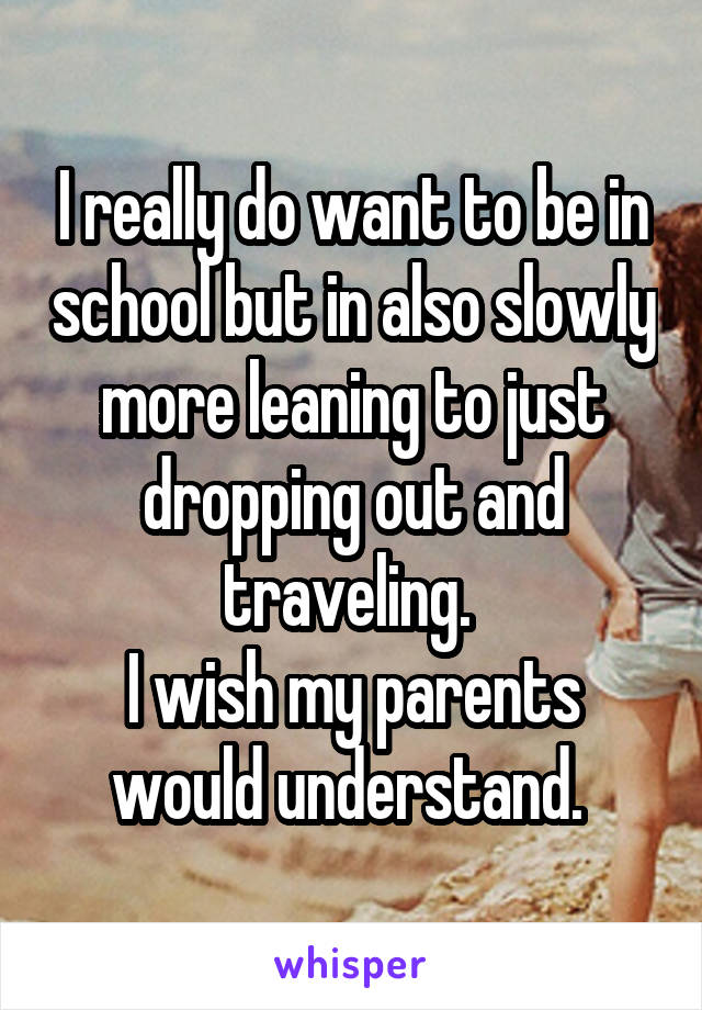 I really do want to be in school but in also slowly more leaning to just dropping out and traveling. 
I wish my parents would understand. 