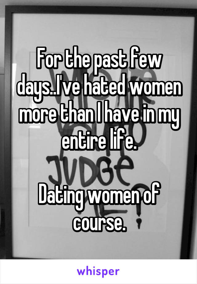 For the past few days..I've hated women more than I have in my entire life.

Dating women of course.