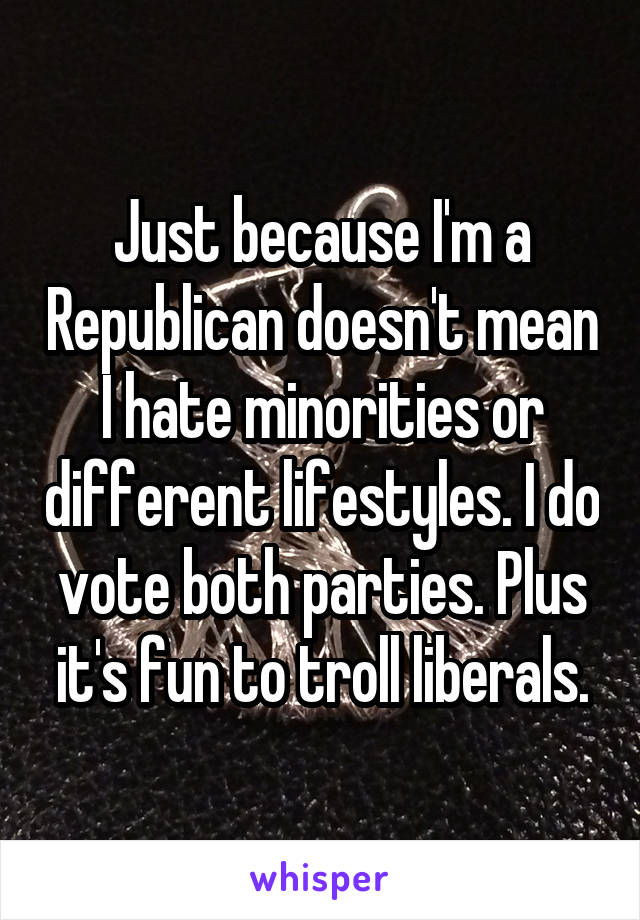 Just because I'm a Republican doesn't mean I hate minorities or different lifestyles. I do vote both parties. Plus it's fun to troll liberals.