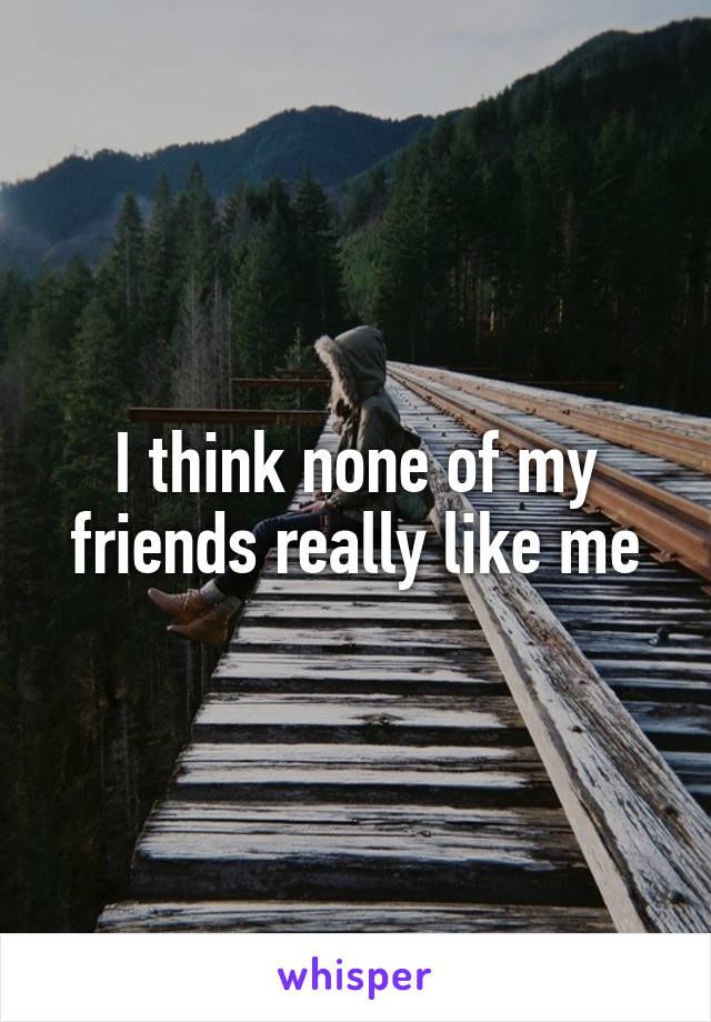 I think none of my friends really like me