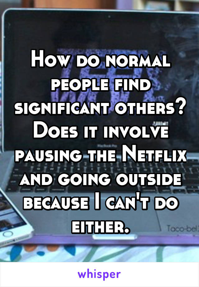 How do normal people find significant others?
Does it involve pausing the Netflix and going outside because I can't do either.