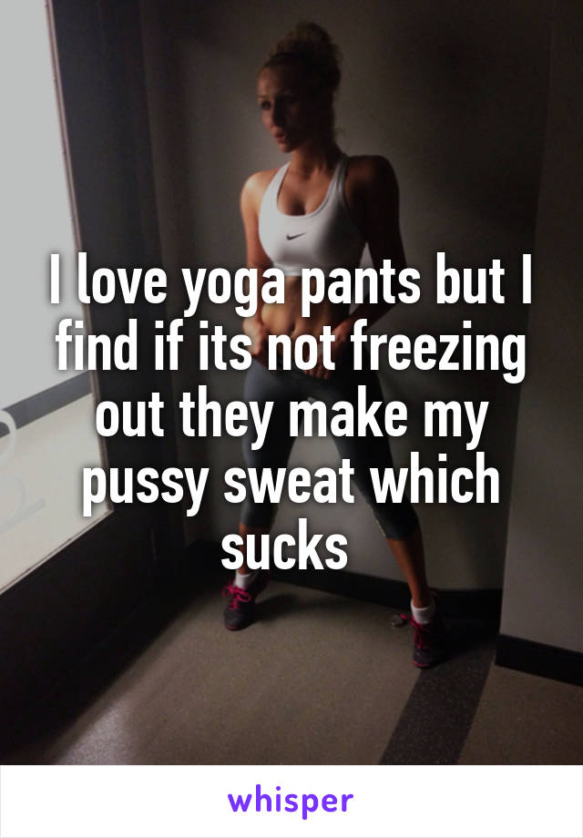 I love yoga pants but I find if its not freezing out they make my pussy sweat which sucks 