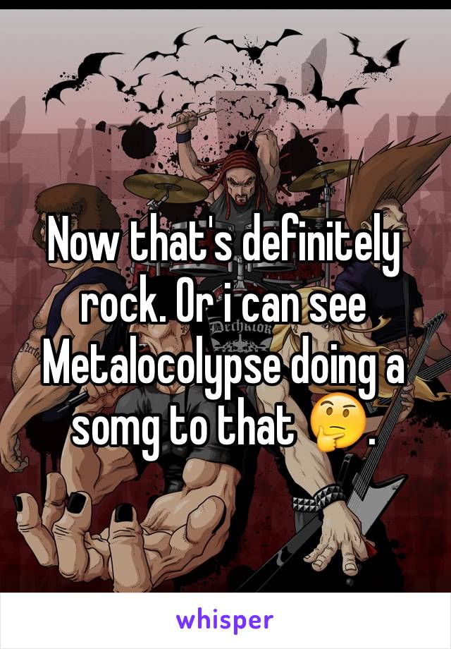 Now that's definitely rock. Or i can see Metalocolypse doing a somg to that 🤔.