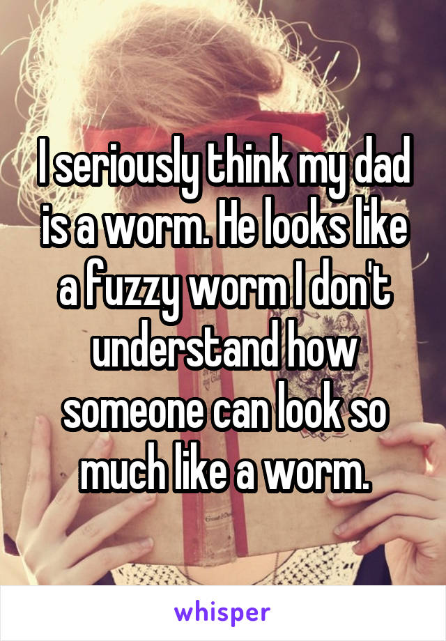 I seriously think my dad is a worm. He looks like a fuzzy worm I don't understand how someone can look so much like a worm.