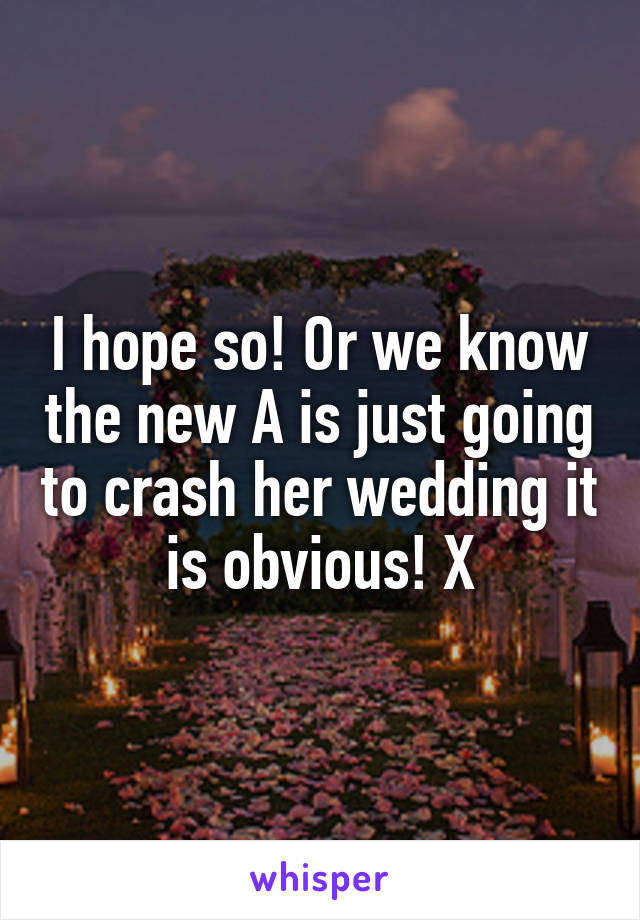 I hope so! Or we know the new A is just going to crash her wedding it is obvious! X