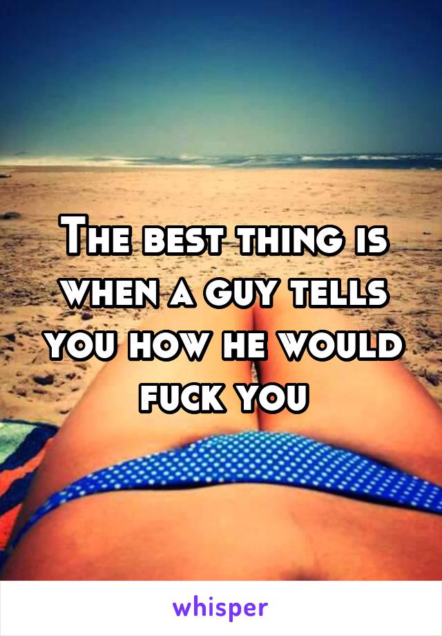 The best thing is when a guy tells you how he would fuck you