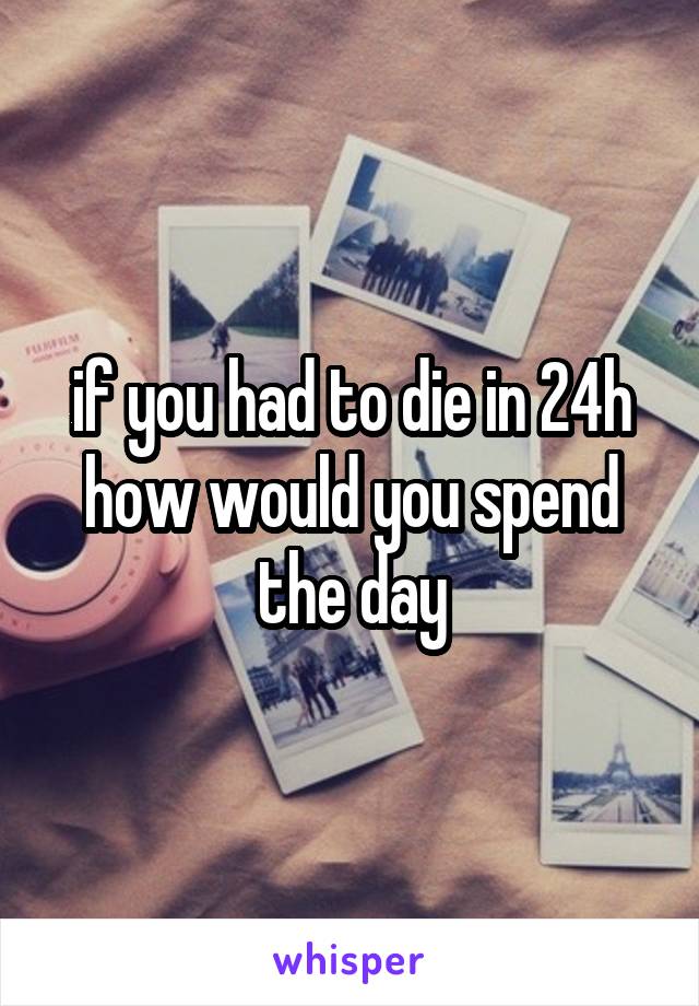 if you had to die in 24h how would you spend the day