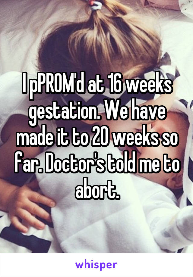 I pPROM'd at 16 weeks gestation. We have made it to 20 weeks so far. Doctor's told me to abort.