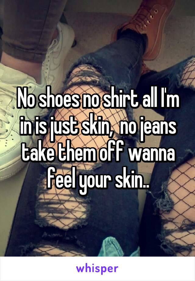 No shoes no shirt all I'm in is just skin,  no jeans take them off wanna feel your skin..