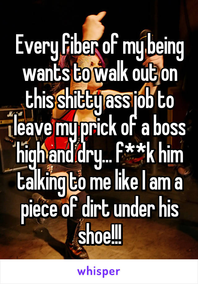 Every fiber of my being wants to walk out on this shitty ass job to leave my prick of a boss high and dry... f**k him talking to me like I am a piece of dirt under his shoe!!!