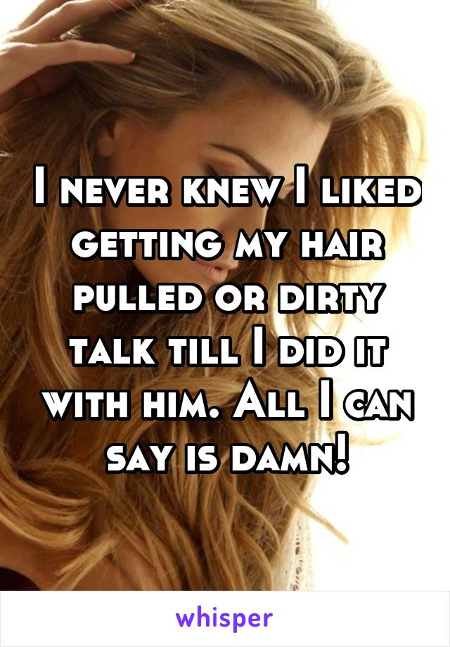 I never knew I liked getting my hair pulled or dirty talk till I did it with him. All I can say is damn!