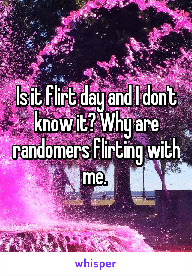 Is it flirt day and I don't know it? Why are randomers flirting with me. 