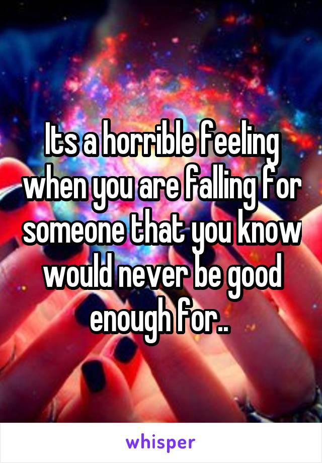 Its a horrible feeling when you are falling for someone that you know would never be good enough for.. 