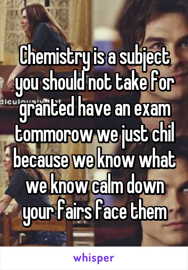 Chemistry is a subject you should not take for granted have an exam tommorow we just chil because we know what we know calm down your fairs face them