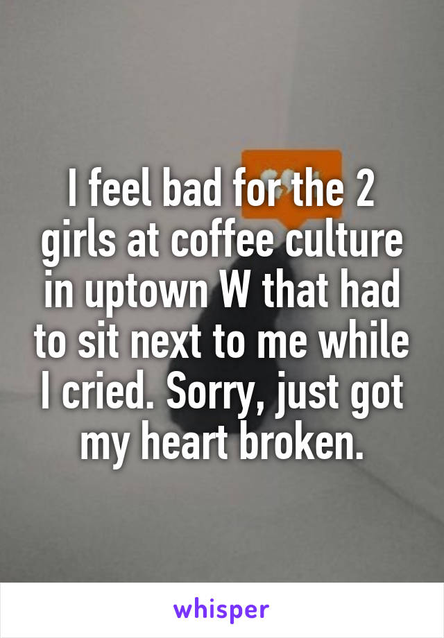 I feel bad for the 2 girls at coffee culture in uptown W that had to sit next to me while I cried. Sorry, just got my heart broken.