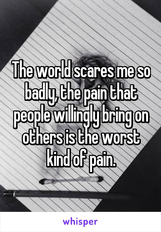 The world scares me so badly, the pain that people willingly bring on others is the worst kind of pain.