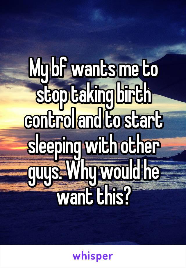 My bf wants me to stop taking birth control and to start sleeping with other guys. Why would he want this?