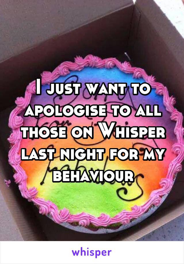 I just want to apologise to all those on Whisper last night for my behaviour
