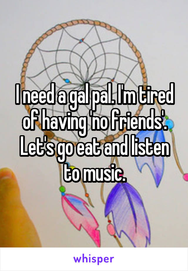 I need a gal pal. I'm tired of having 'no friends'. Let's go eat and listen to music.