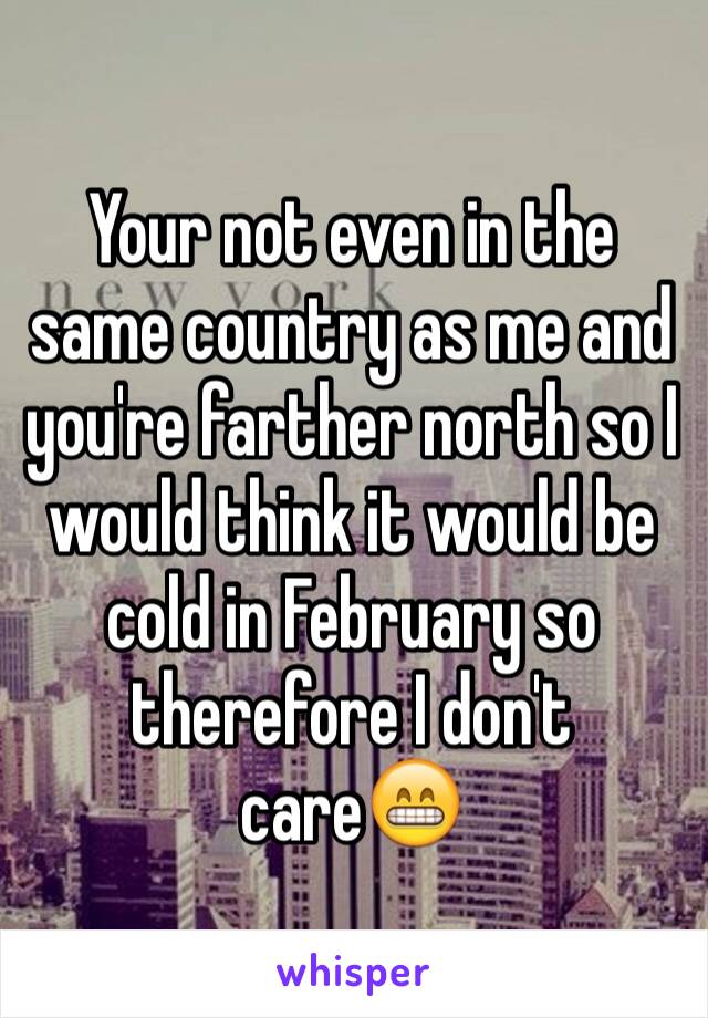 Your not even in the same country as me and you're farther north so I would think it would be cold in February so therefore I don't care😁