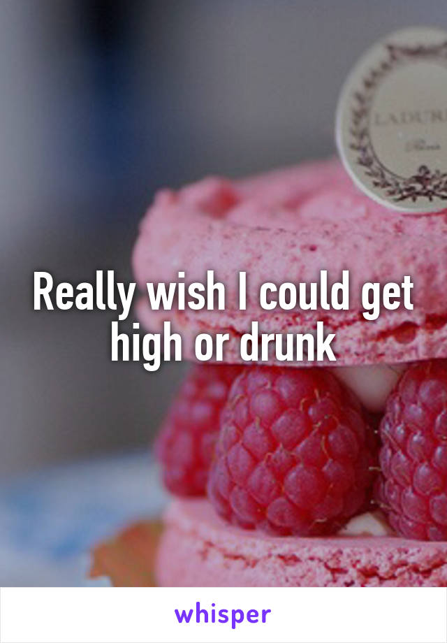 Really wish I could get high or drunk