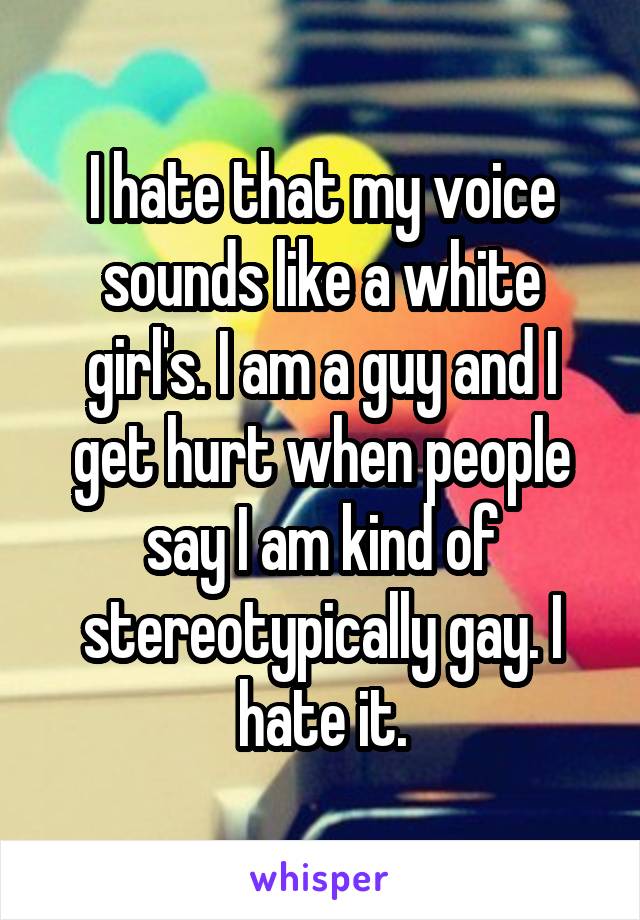 I hate that my voice sounds like a white girl's. I am a guy and I get hurt when people say I am kind of stereotypically gay. I hate it.