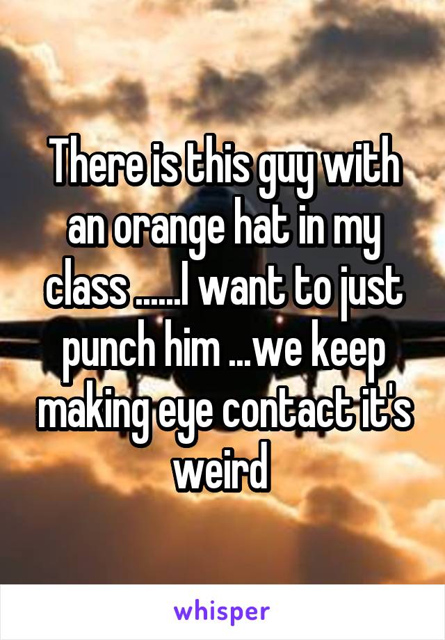 There is this guy with an orange hat in my class ......I want to just punch him ...we keep making eye contact it's weird 