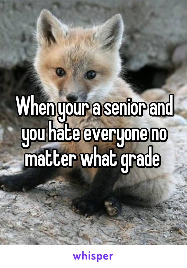 When your a senior and you hate everyone no matter what grade 