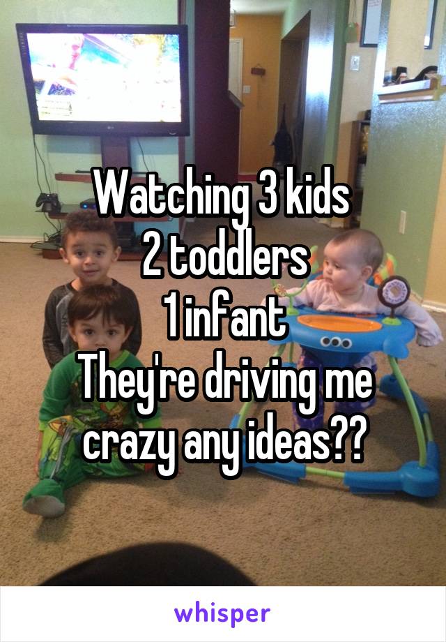 Watching 3 kids 
2 toddlers
1 infant
They're driving me crazy any ideas??