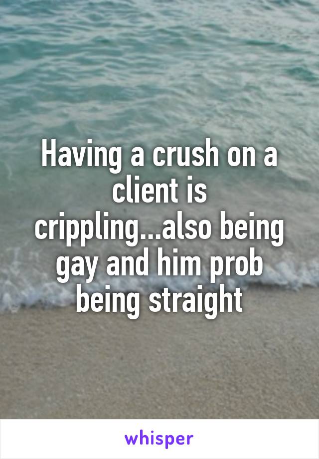 Having a crush on a client is crippling...also being gay and him prob being straight