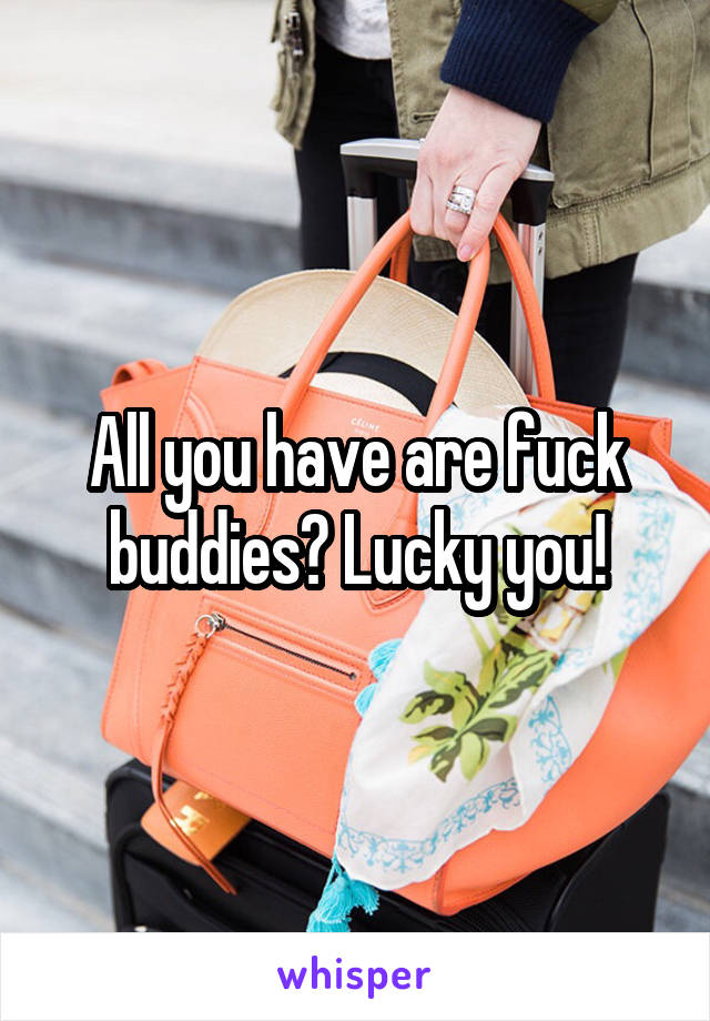 All you have are fuck buddies? Lucky you!