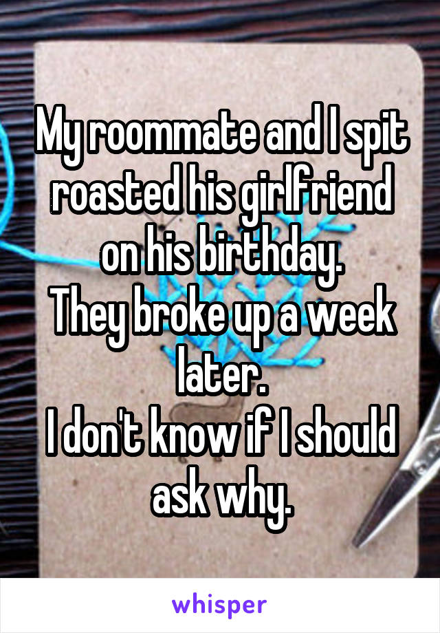 My roommate and I spit roasted his girlfriend on his birthday.
They broke up a week later.
I don't know if I should ask why.