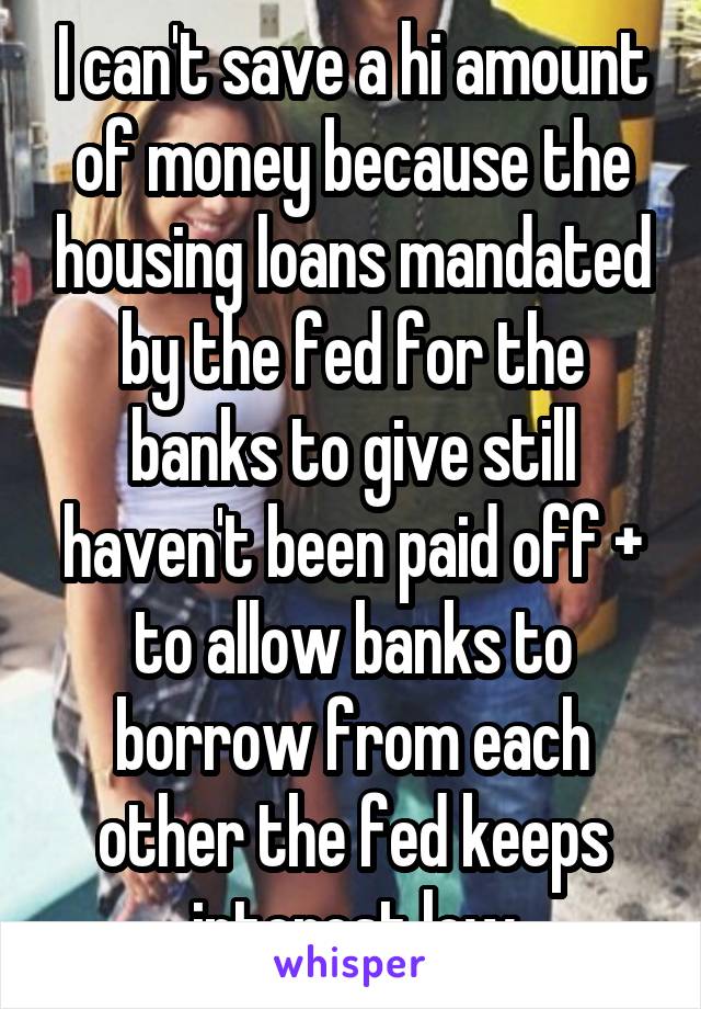 I can't save a hi amount of money because the housing loans mandated by the fed for the banks to give still haven't been paid off + to allow banks to borrow from each other the fed keeps interest low