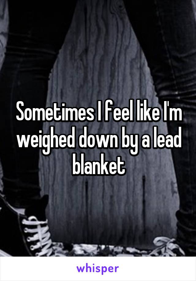 Sometimes I feel like I'm weighed down by a lead blanket