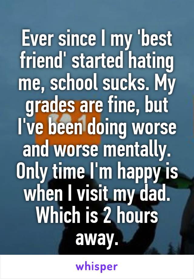 Ever since I my 'best friend' started hating me, school sucks. My grades are fine, but I've been doing worse and worse mentally. Only time I'm happy is when I visit my dad. Which is 2 hours away.