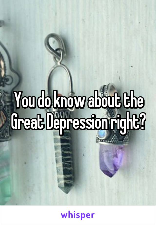 You do know about the Great Depression right?