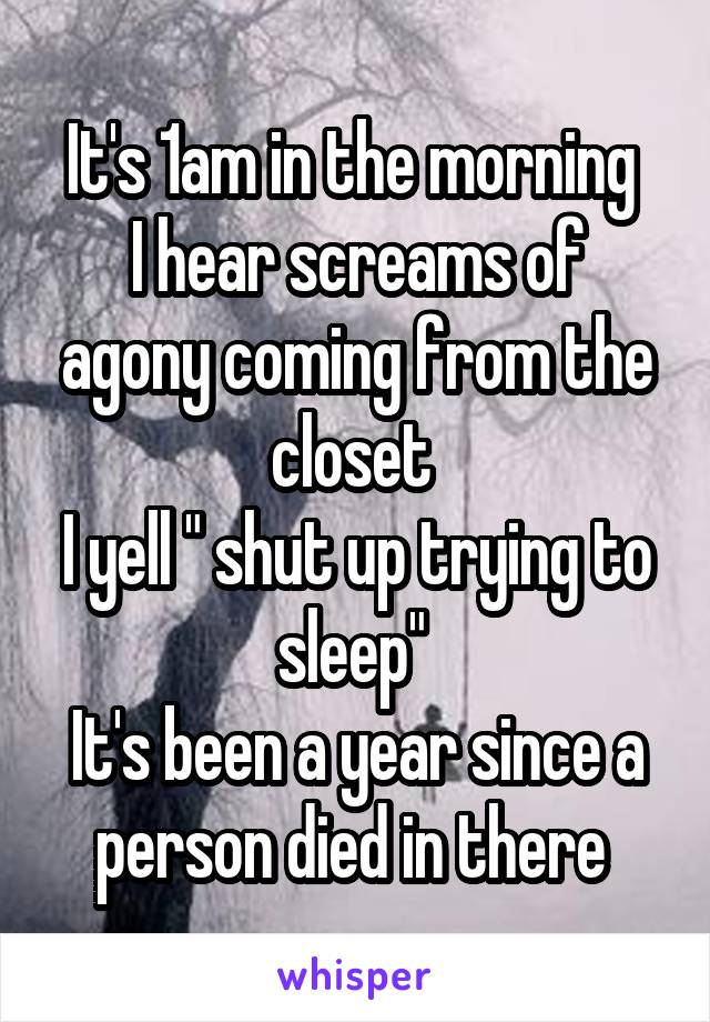 It's 1am in the morning 
I hear screams of agony coming from the closet 
I yell " shut up trying to sleep" 
It's been a year since a person died in there 